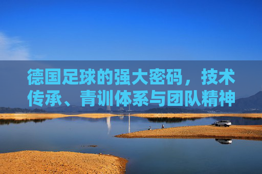 德国足球的强大密码,技术传承、青训体系与团队精神的深度解析,德国足球的强大密码,技术传承、青训体系与团队精神的深度解析