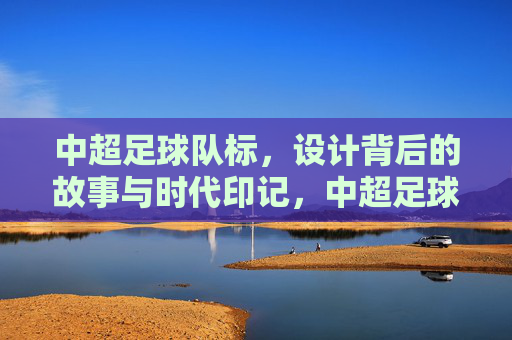 中超足球队标，设计背后的故事与时代印记，中超足球队标，设计背后的故事与时代印记