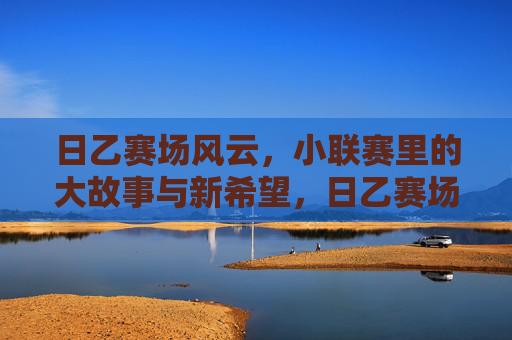 日乙赛场风云，小联赛里的大故事与新希望，日乙赛场风云，小联赛里的大故事与新希望