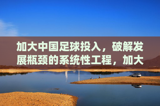 加大中国足球投入，破解发展瓶颈的系统性工程，加大中国足球投入，破解发展瓶颈的系统性工程