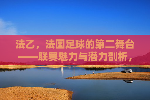 法乙，法国足球的第二舞台——联赛魅力与潜力剖析，法乙，法国足球的第二舞台——联赛魅力与潜力剖析