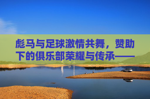 彪马与足球激情共舞,赞助下的俱乐部荣耀与传承——探析彪马支持的足球俱乐部发展脉络,彪马与足球激情共舞,赞助下的俱乐部荣耀与传承——探析彪马支持的足球俱乐部发展脉络