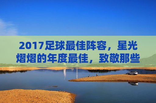 2017足球最佳阵容,星光熠熠的年度最佳,致敬那些改变赛场节奏的超级巨星