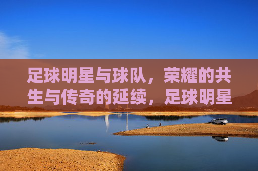 足球明星与球队，荣耀的共生与传奇的延续，足球明星与球队，荣耀的共生与传奇的延续