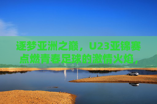 逐梦亚洲之巅，U23亚锦赛点燃青春足球的激情火焰，逐梦亚洲之巅，U23亚锦赛点燃青春足球的激情火焰