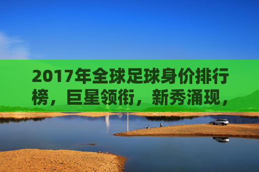 2017年全球足球身价排行榜,巨星领衔,新秀涌现,市场价值再创新高,2017全球足球身价榜,巨星领衔 新秀涌现 市场价值再创新高