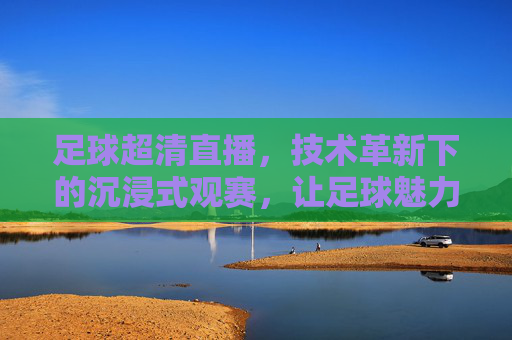 足球超清直播，技术革新下的沉浸式观赛，让足球魅力更清晰呈现，足球超清直播，技术革新赋能沉浸式观赛，让足球魅力清晰呈现