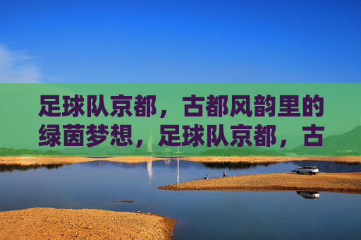 足球队京都，古都风韵里的绿茵梦想，足球队京都，古都风韵里的绿茵梦想