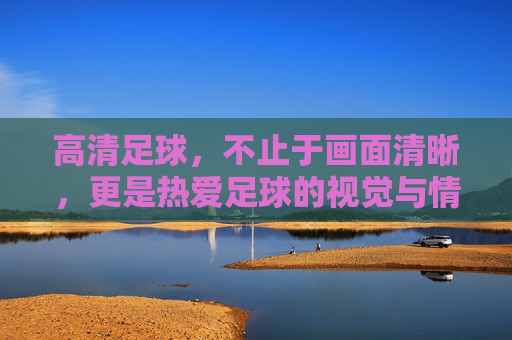 高清足球，不止于画面清晰，更是热爱足球的视觉与情感双重满足，高清足球，不止画面清晰，更是热爱足球的视觉与情感双重满足