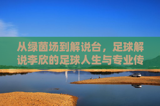从绿茵场到解说台,足球解说李欣的足球人生与专业传承,从绿茵场到解说台,足球解说李欣的足球人生与专业传承