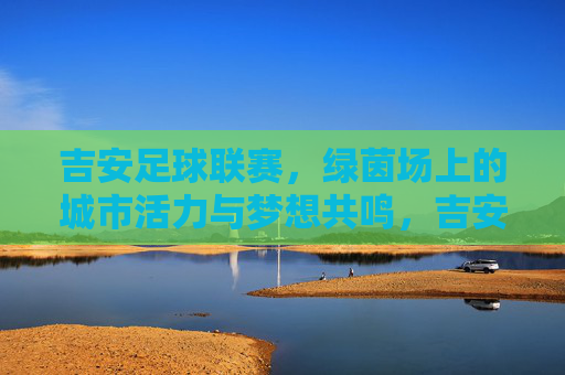 吉安足球联赛，绿茵场上的城市活力与梦想共鸣，吉安足球联赛，绿茵场上的城市活力与梦想共鸣