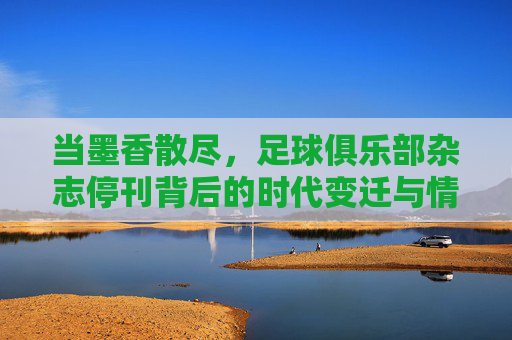 当墨香散尽，足球俱乐部杂志停刊背后的时代变迁与情怀失落，当墨香散尽，足球俱乐部杂志停刊背后的时代变迁与情怀失落