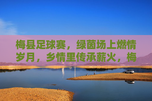 梅县足球赛,绿茵场上燃情岁月,乡情里传承薪火,梅县足球赛,绿茵场上燃情岁月,乡情里传承薪火
