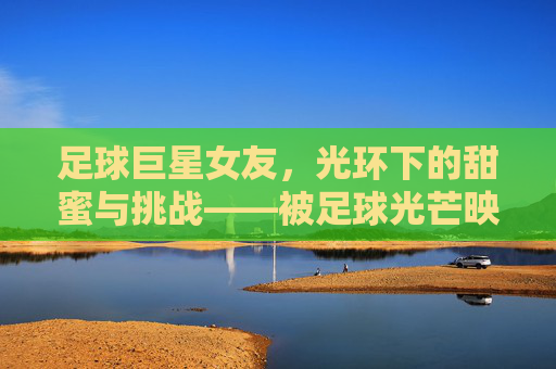 足球巨星女友,光环下的甜蜜与挑战——被足球光芒映照的另一半的独立与坚守,足球巨星女友,光环下的甜蜜与挑战——被足球光芒映照的另一半的独立与坚守