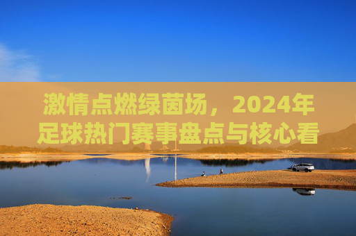激情点燃绿茵场，2024年足球热门赛事盘点与核心看点解析，激情点燃绿茵场，2024年足球热门赛事盘点与核心看点解析