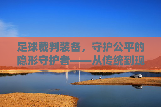 足球裁判装备,守护公平的隐形守护者——从传统到现代的装备进化与功能解析,足球裁判装备,守护公平的隐形守护者——从传统到现代的装备进化与功能解析