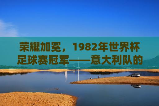 荣耀加冕，1982年世界杯足球赛冠军——意大利队的辉煌征程，荣耀加冕，1982年世界杯足球赛冠军——意大利队的辉煌征程