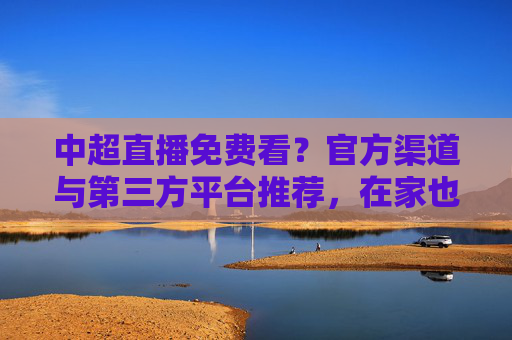 中超直播免费看？官方渠道与第三方平台推荐，在家也能畅享足球盛宴，中超直播免费看？官方渠道与第三方平台推荐，在家也能畅享足球盛宴