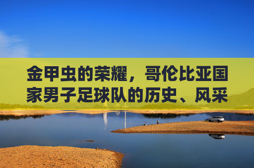 金甲虫的荣耀,哥伦比亚国家男子足球队的历史、风采与全球影响力,金甲虫的荣耀,哥伦比亚国家男子足球队的历史、风采与全球影响力