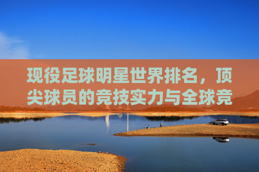 现役足球明星世界排名,顶尖球员的竞技实力与全球竞技格局,现役足球明星世界排名,顶尖球员的竞技实力与全球竞技格局