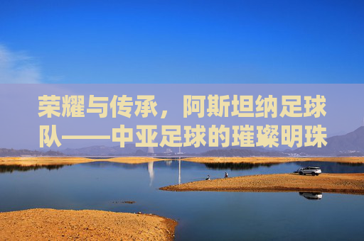 荣耀与传承,阿斯坦纳足球队——中亚足球的璀璨明珠,荣耀与传承,阿斯坦纳足球队——中亚足球的璀璨明珠
