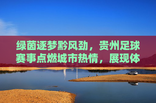绿茵逐梦黔风劲，贵州足球赛事点燃城市热情，展现体育活力与地域文化融合，绿茵逐梦黔风劲，贵州足球赛事点燃城市热情，展现体育活力与地域文化融合