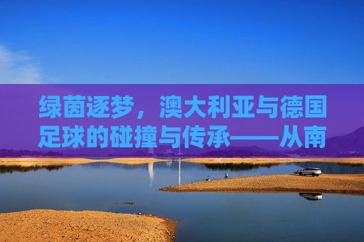 绿茵逐梦,澳大利亚与德国足球的碰撞与传承——从南半球到中欧的绿茵传奇,绿茵逐梦,澳大利亚与德国足球的碰撞与传承——从南半球到中欧的绿茵传奇