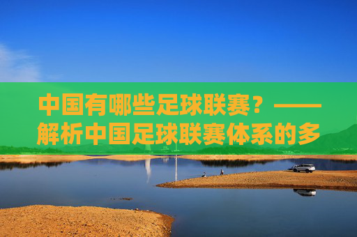 中国有哪些足球联赛?——解析中国足球联赛体系的多元构成,中国有哪些足球联赛?——解析中国足球联赛体系的多元构成