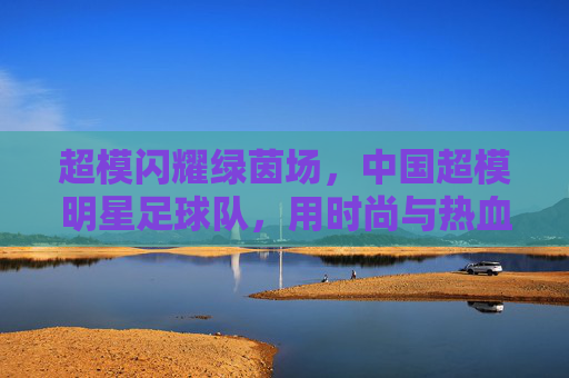 超模闪耀绿茵场,中国超模明星足球队,用时尚与热血重塑足球新风尚,超模闪耀绿茵场,中国超模明星足球队用时尚与热血重塑足球新风尚