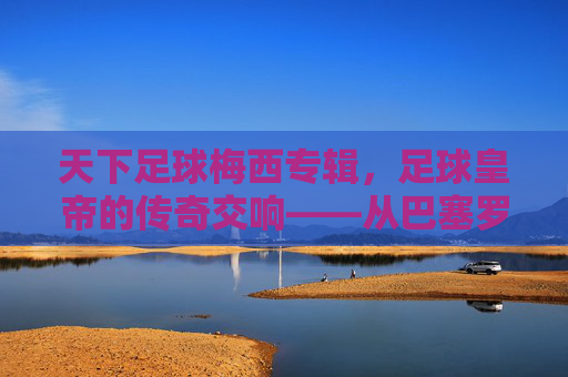天下足球梅西专辑，足球皇帝的传奇交响——从巴塞罗那到阿根廷的荣耀与坚持，天下足球梅西专辑，足球皇帝的传奇交响——从巴塞罗那到阿根廷的荣耀与坚持