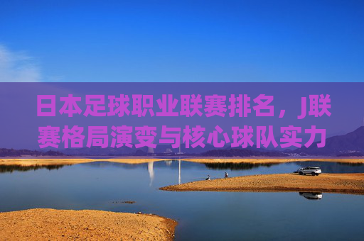 日本足球职业联赛排名,J联赛格局演变与核心球队实力剖析,日本足球职业联赛排名,J联赛格局演变与核心球队实力剖析