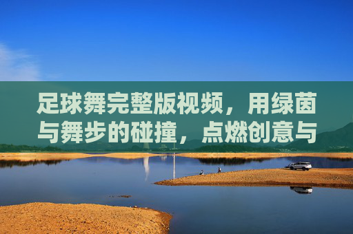 足球舞完整版视频,用绿茵与舞步的碰撞,点燃创意与激情的完美融合,足球舞完整版,绿茵与舞步碰撞,创意激情的完美融合