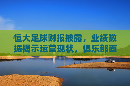 恒大足球财报披露，业绩数据揭示运营现状，俱乐部面临多重考验与转型压力，恒大足球财报披露，业绩数据暴露运营困境，俱乐部面临转型与多重考验