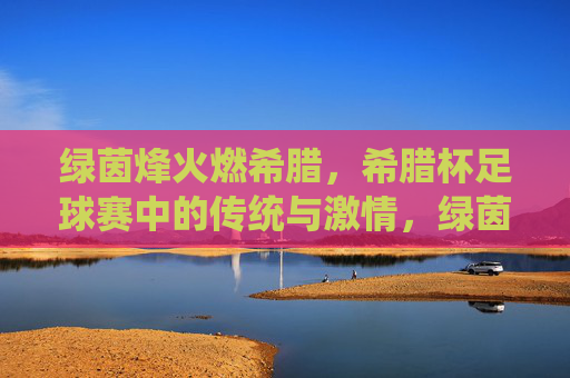 绿茵烽火燃希腊，希腊杯足球赛中的传统与激情，绿茵烽火燃希腊，希腊杯足球赛中的传统与激情