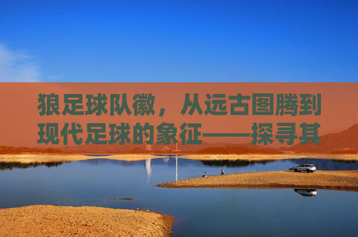 狼足球队徽，从远古图腾到现代足球的象征——探寻其背后的故事与精神传承，狼足球队徽，从远古图腾到现代足球的象征——探寻其背后的故事与精神传承