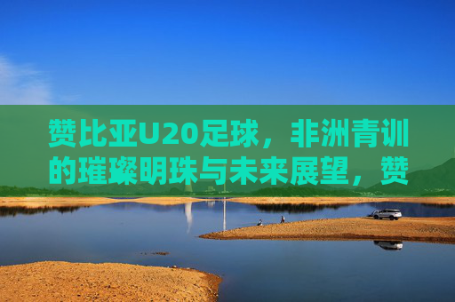 赞比亚U20足球,非洲青训的璀璨明珠与未来展望,赞比亚U20足球,非洲青训的璀璨明珠与未来展望