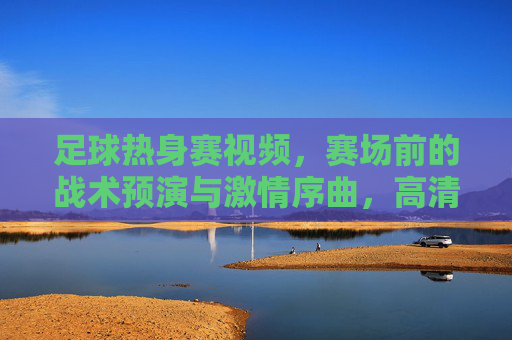 足球热身赛视频，赛场前的战术预演与激情序曲，高清镜头下的足球魅力，足球热身赛，战术预演与激情序曲，高清镜头下的足球魅力