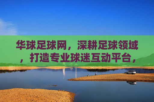 华球足球网，深耕足球领域，打造专业球迷互动平台，华球足球网，深耕足球领域，打造专业球迷互动平台