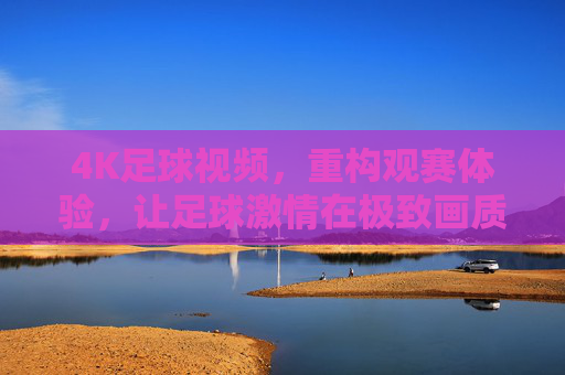 4K足球视频，重构观赛体验，让足球激情在极致画质中绽放，4K足球视频，重构观赛体验，让足球激情在极致画质中绽放