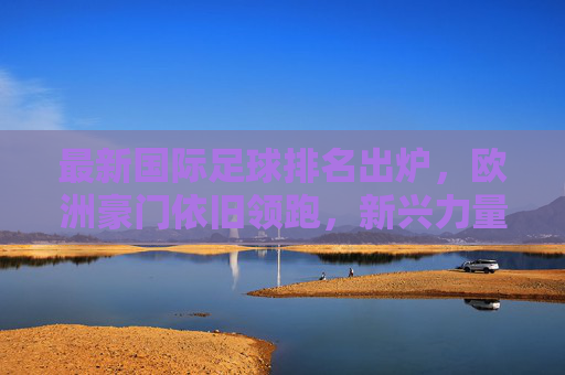 最新国际足球排名出炉,欧洲豪门依旧领跑,新兴力量崛起展现活力,最新国际足球排名出炉,欧洲豪门依旧领跑,新兴力量崛起展现活力