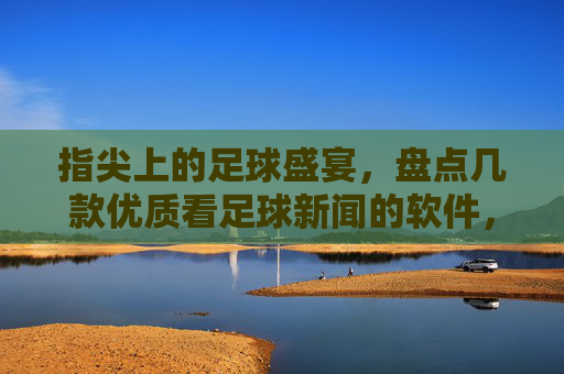 指尖上的足球盛宴，盘点几款优质看足球新闻的软件，助你随时掌握赛场风云，指尖上的足球盛宴，盘点几款优质看足球新闻软件，助你随时掌握赛场风云