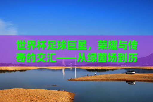 世界杯足球巨星，荣耀与传奇的交汇——从绿茵场到历史长河的璀璨星辰