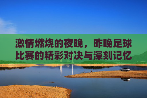 激情燃烧的夜晚，昨晚足球比赛的精彩对决与深刻记忆，激情燃烧的夜晚，足球比赛的精彩对决与深刻记忆