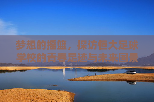 梦想的摇篮,探访恒大足球学校的青春足迹与未来图景