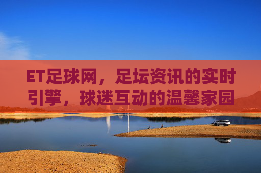 ET足球网，足坛资讯的实时引擎，球迷互动的温馨家园，ET足球网，足坛资讯的实时引擎，球迷互动的温馨家园