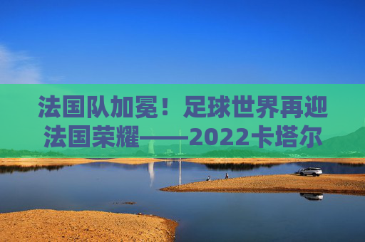 法国队加冕！足球世界再迎法国荣耀——2022卡塔尔世界杯夺冠全记录，法国队加冕！足球世界再迎法国荣耀——2022卡塔尔世界杯夺冠全记录