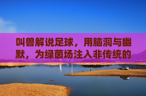 叫兽解说足球，用脑洞与幽默，为绿茵场注入非传统的激情与思考，叫兽解说的足球，用脑洞与幽默为绿茵场注入非传统的激情与思考