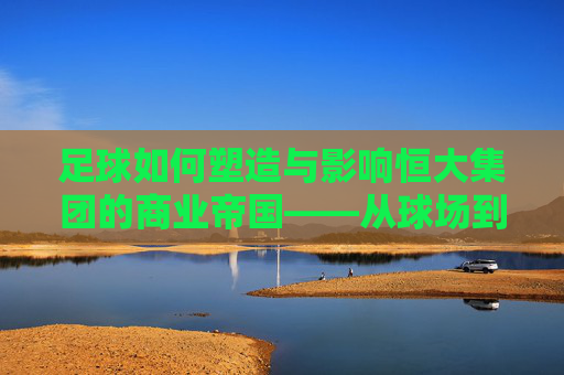 足球如何塑造与影响恒大集团的商业帝国——从球场到市场的跨越与反思，足球如何塑造与影响恒大集团的商业帝国——从球场到市场的跨越与反思