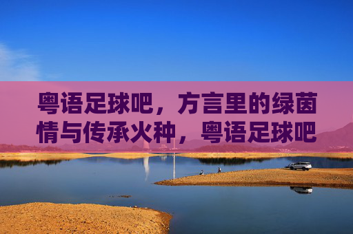 粤语足球吧，方言里的绿茵情与传承火种，粤语足球吧，方言里的绿茵情与传承火种