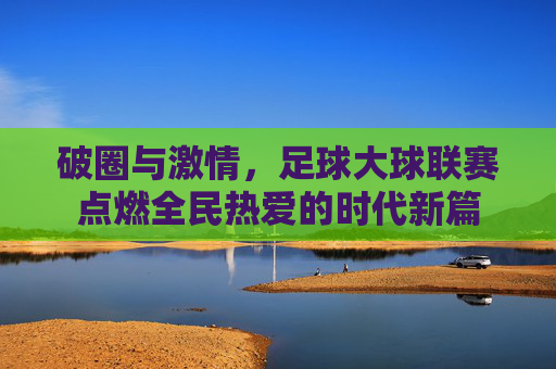 破圈与激情，足球大球联赛点燃全民热爱的时代新篇